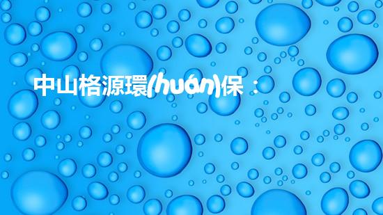 中山格源環(huán)保：推動可持續(xù)發(fā)展，創(chuàng)造美好未來